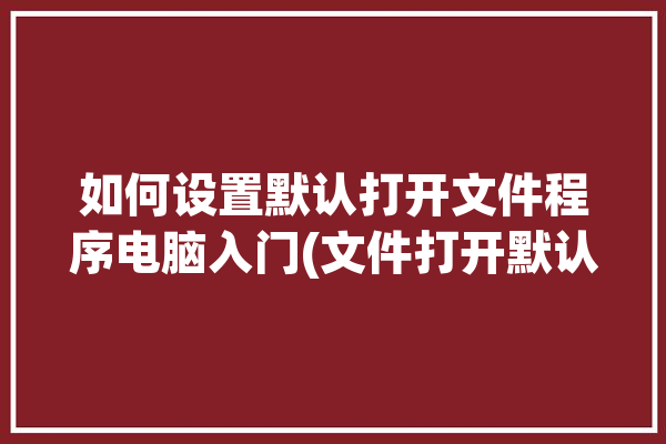 如何设置默认打开文件程序电脑入门(文件打开默认电脑软件)「怎么设置默认打开文件」