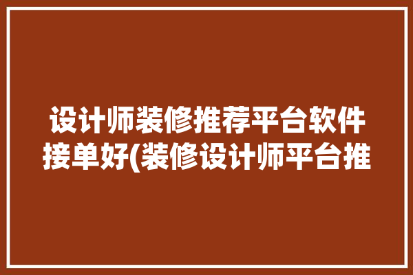 设计师装修推荐平台软件接单好(装修设计师平台推荐软件)「装修设计师接单平台app」