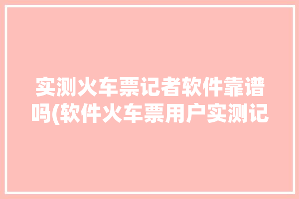 实测火车票记者软件靠谱吗(软件火车票用户实测记者)「记者火车票列车采访视频」