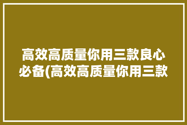 高效高质量你用三款良心必备(高效高质量你用三款良心)「高效高质量的表现有哪些」