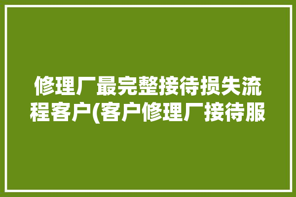 修理厂最完整接待损失流程客户(客户修理厂接待服务顾问)「修理厂业务接待流程」