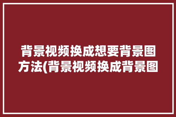 背景视频换成想要背景图方法(背景视频换成背景图想要)「背景视频怎么换」