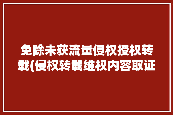 免除未获流量侵权授权转载(侵权转载维权内容取证)「免除流量是什么意思」