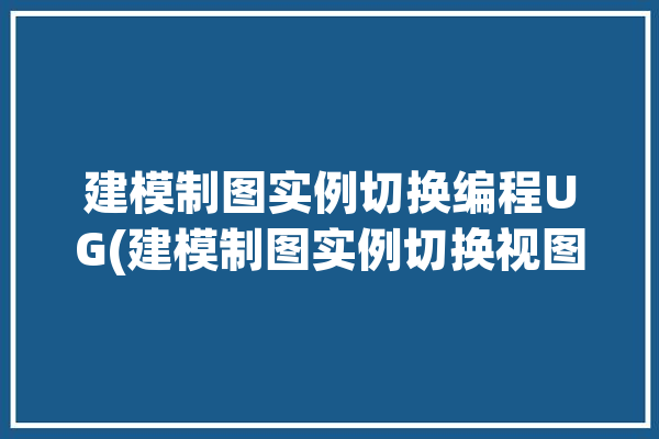 建模制图实例切换编程UG(建模制图实例切换视图)「ug建模切换制图快捷键」