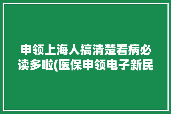 申领上海人搞清楚看病必读多啦(医保申领电子新民晚报亲属)「上海看病电子医保卡怎么申请」