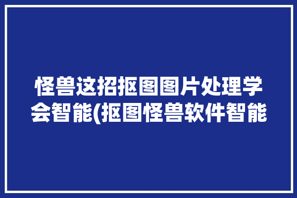 怪兽这招抠图图片处理学会智能(抠图怪兽软件智能图片处理)「怪兽抠图官网」