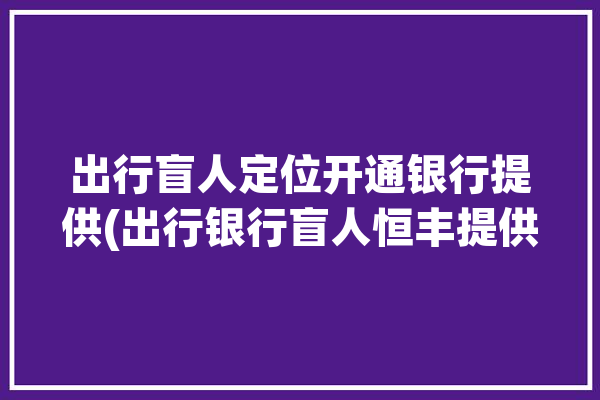 出行盲人定位开通银行提供(出行银行盲人恒丰提供)「盲人出行服务」