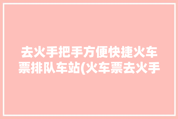 去火手把手方便快捷火车票排队车站(火车票去火手把手点击排队)