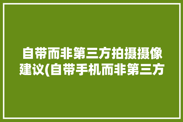 自带而非第三方拍摄摄像建议(自带手机而非第三方拍照)「手机自带相机和第三方相机哪个好」