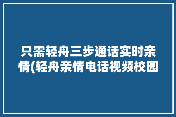 只需轻舟三步通话实时亲情(轻舟亲情电话视频校园)