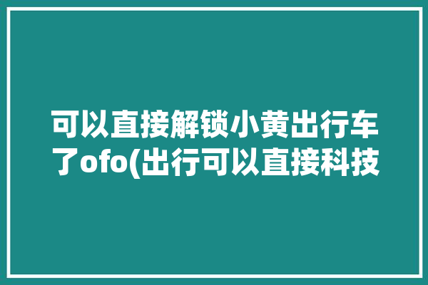 可以直接解锁小黄出行车了ofo(出行可以直接科技解锁小黄)「解锁小黄车的软件」