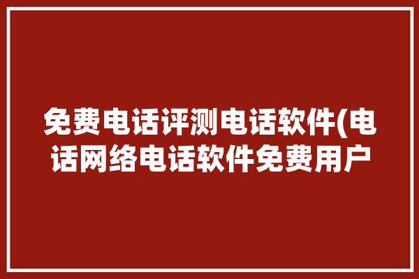 免费电话评测电话软件(电话网络电话软件免费用户)「在线电话测试」