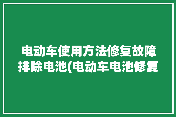 电动车使用方法修复故障排除电池(电动车电池修复观察员极板)「电池修复方法大全-电动车电池问题汇总」