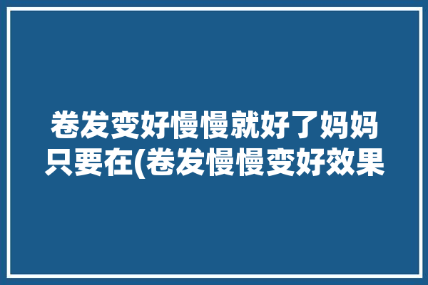 卷发变好慢慢就好了妈妈只要在(卷发慢慢变好效果就好了)