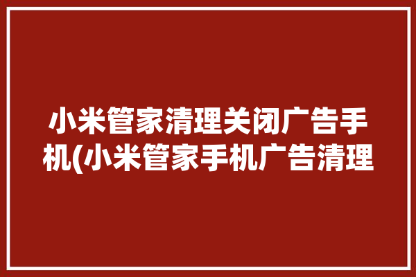 小米管家清理关闭广告手机(小米管家手机广告清理)「小米手机管家有广告怎么删除」