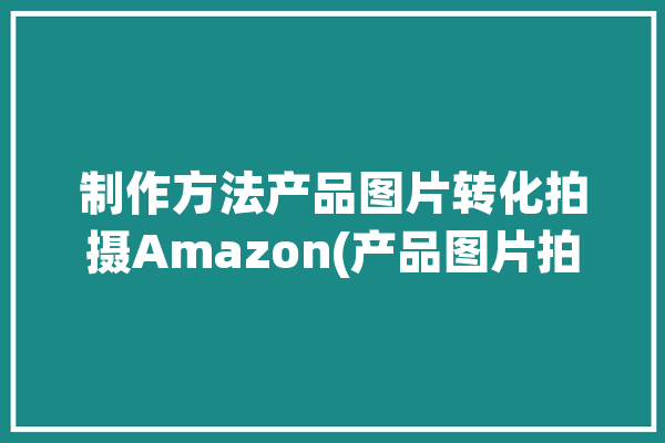 制作方法产品图片转化拍摄Amazon(产品图片拍摄商品背景)「如何制作亚马逊产品图片」