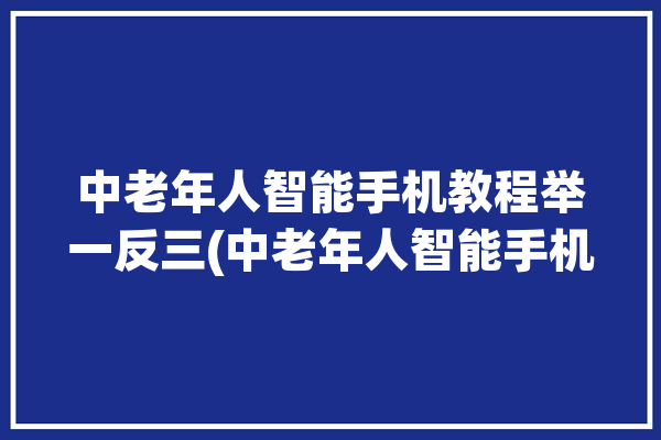 中老年人智能手机教程举一反三(中老年人智能手机教程图标操作)