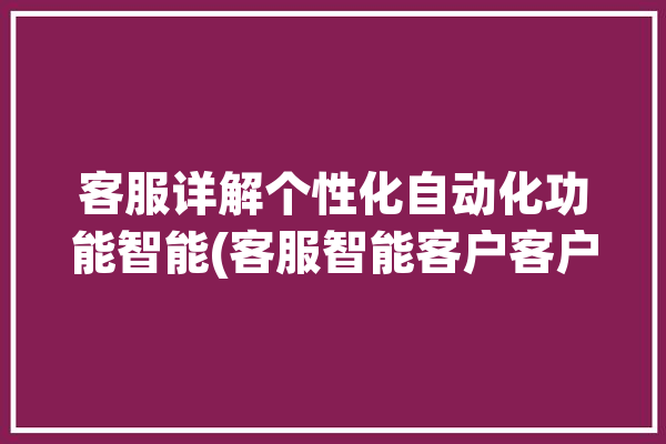 客服详解个性化自动化功能智能(客服智能客户客户服务软件)「客服系统智能化应用」