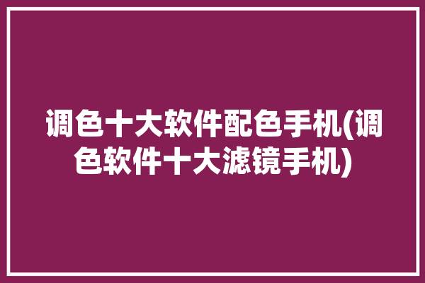 调色十大软件配色手机(调色软件十大滤镜手机)「调色最好的手机软件」