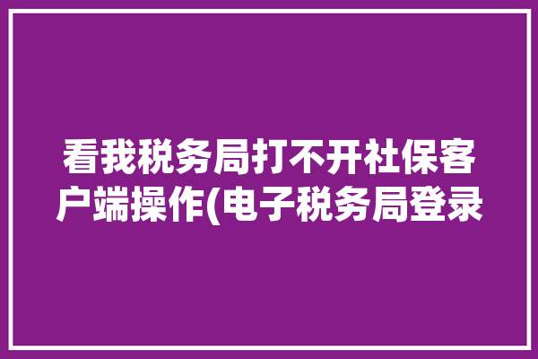 看我税务局打不开社保客户端操作(电子税务局登录社保网址)「电子税务局社保网页打不开」