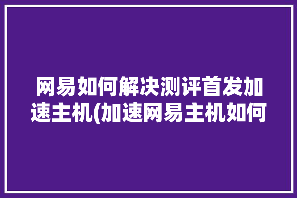 网易如何解决测评首发加速主机(加速网易主机如何解决网络)