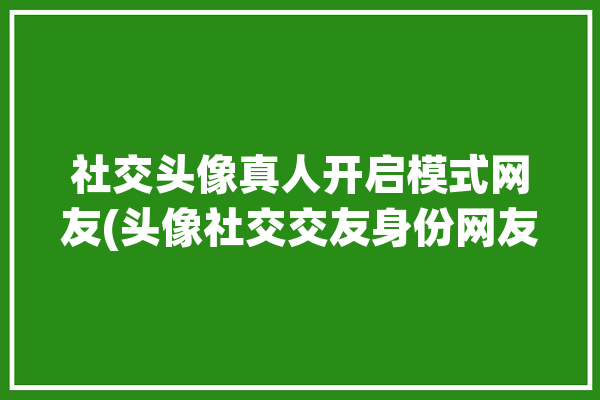 社交头像真人开启模式网友(头像社交交友身份网友)「社交头像是啥」