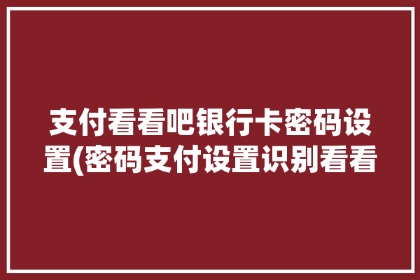 支付看看吧银行卡密码设置(密码支付设置识别看看吧)「支付查看密码」