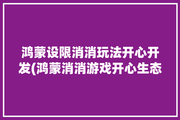 鸿蒙设限消消玩法开心开发(鸿蒙消消游戏开心生态)「鸿蒙系统如何限制广告」