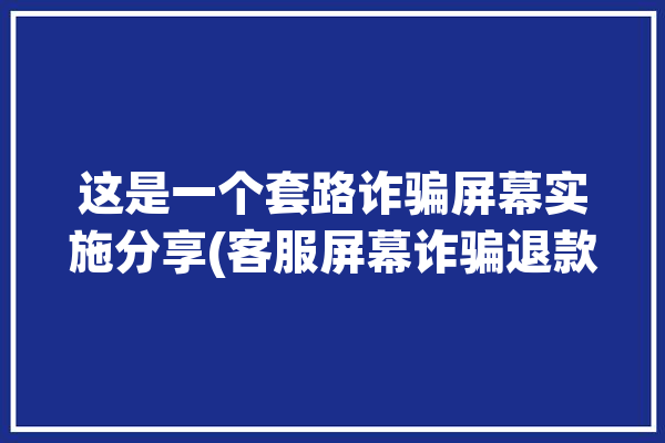 这是一个套路诈骗屏幕实施分享(客服屏幕诈骗退款操作)「客服屏幕是什么意思」