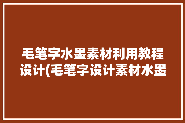 毛笔字水墨素材利用教程设计(毛笔字设计素材水墨利用)「水墨毛笔字字体在线生成」