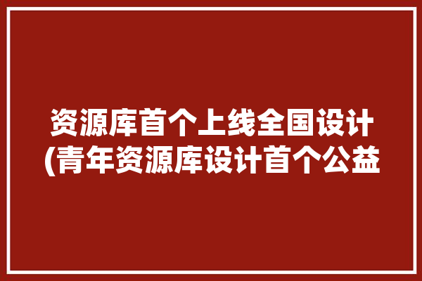 资源库首个上线全国设计(青年资源库设计首个公益)