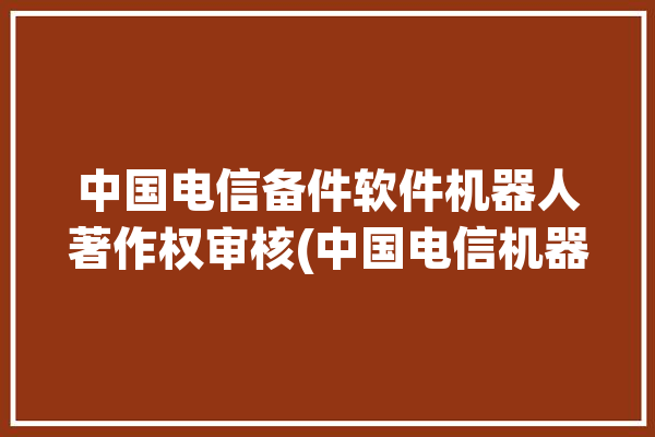 中国电信备件软件机器人著作权审核(中国电信机器人软件系统证券之星)