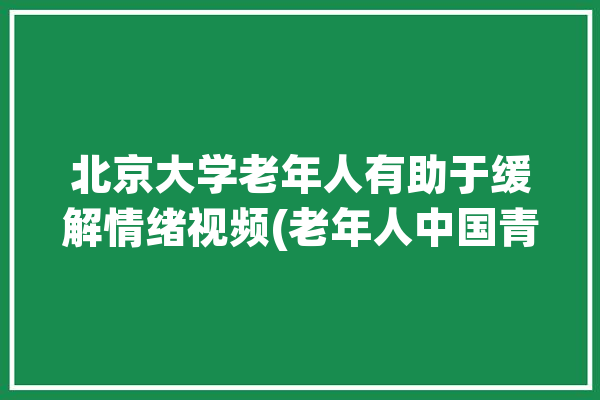 北京大学老年人有助于缓解情绪视频(老年人中国青年报视频北京大学情感)