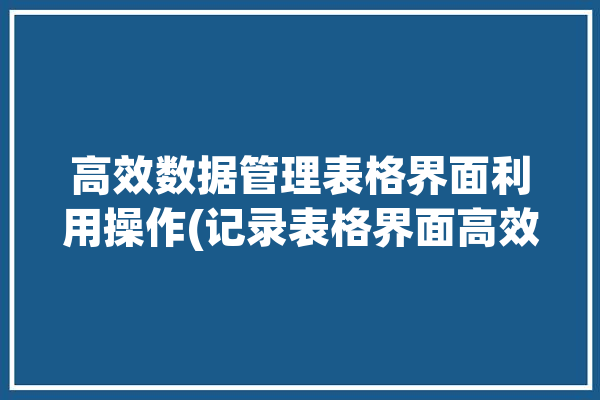 高效数据管理表格界面利用操作(记录表格界面高效数据管理)「表格数据管理怎么做」