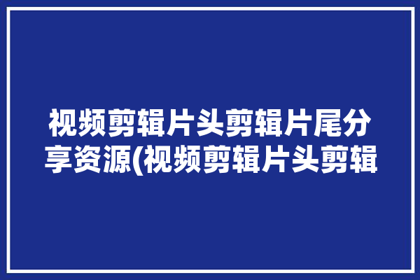 视频剪辑片头剪辑片尾分享资源(视频剪辑片头剪辑片尾软件)「剪辑视频片头片尾用什么软件」