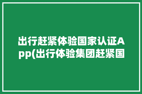 出行赶紧体验国家认证App(出行体验集团赶紧国家认证)「出行体验的提升」