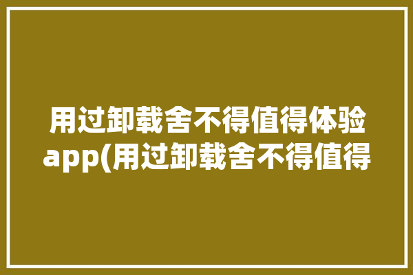 用过卸载舍不得值得体验app(用过卸载舍不得值得体验)「舍不得卸载的软件」