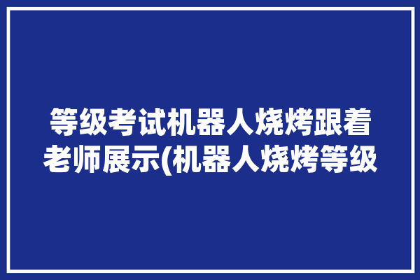 等级考试机器人烧烤跟着老师展示(机器人烧烤等级考试老师跟着)