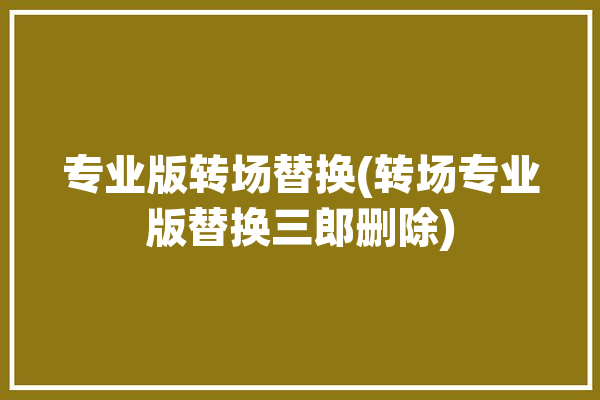 专业版转场替换(转场专业版替换三郎删除)「转场效果怎么做」