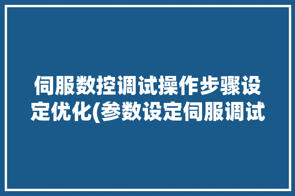 伺服数控调试操作步骤设定优化(参数设定伺服调试画面)「数控系统伺服参数的设定」