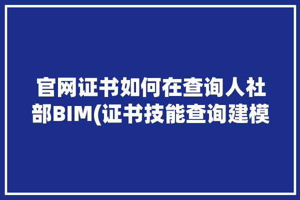 官网证书如何在查询人社部BIM(证书技能查询建模考试)「人社部bim证书怎么查询」