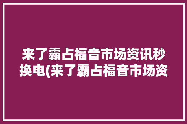 来了霸占福音市场资讯秒换电(来了霸占福音市场资讯)