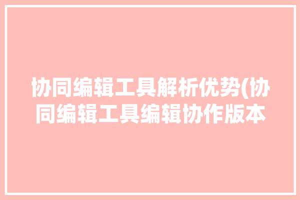 协同编辑工具解析优势(协同编辑工具编辑协作版本)