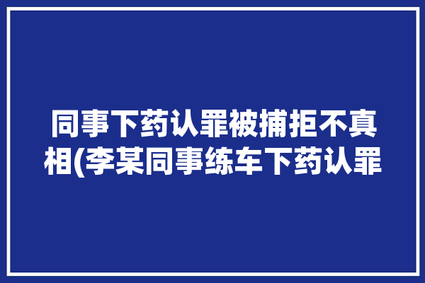 同事下药认罪被捕拒不真相(李某同事练车下药认罪)