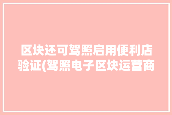 区块还可驾照启用便利店验证(驾照电子区块运营商人民日报)