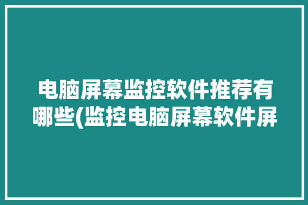 电脑屏幕监控软件推荐有哪些(监控电脑屏幕软件屏幕员工)「电脑屏幕监控app」