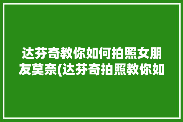 达芬奇教你如何拍照女朋友莫奈(达芬奇拍照教你如何女朋友莫奈)