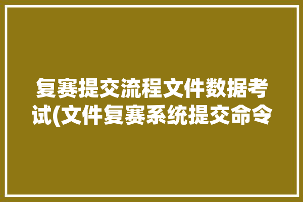 复赛提交流程文件数据考试(文件复赛系统提交命令)「复赛通知应该怎么写」