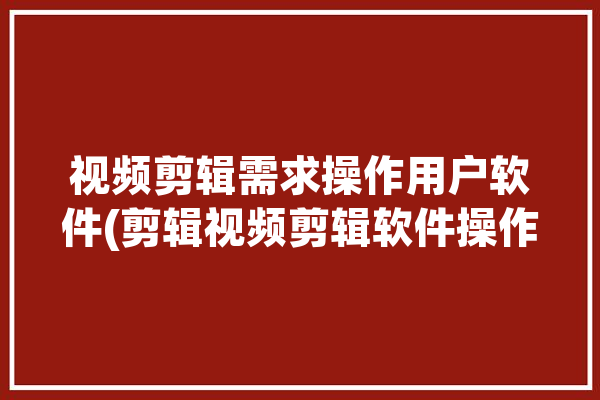 视频剪辑需求操作用户软件(剪辑视频剪辑软件操作视频)「视频剪辑需求怎么写」