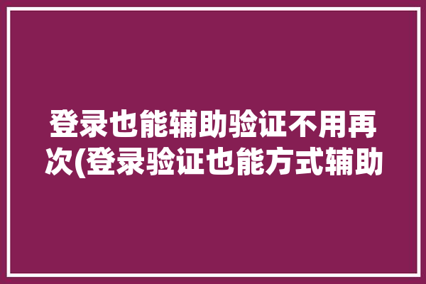 登录也能辅助验证不用再次(登录验证也能方式辅助)「登录辅助验证失败」